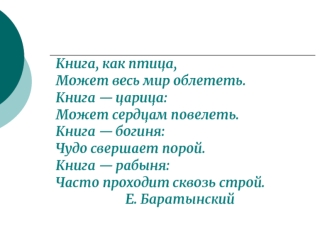 Книга, как птица, 
Может весь мир облететь. 
Книга — царица: 
Может сердцам повелеть. 
Книга — богиня: 
Чудо свершает порой. 
Книга — рабыня: 
Часто проходит сквозь строй. 
                      Е. Баратынский