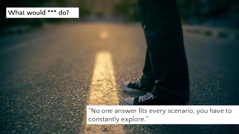 “No one answer fits every scenario, you have to constantly explore.” What would *** do?