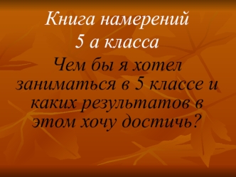 Книга намерений
5 а класса
Чем бы я хотел заниматься в 5 классе и каких результатов в этом хочу достичь?