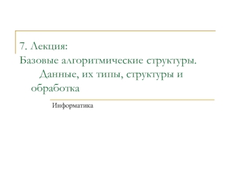 7. Лекция:Базовые алгоритмические 	структуры.	   Данные, их типы, структуры и 			обработка