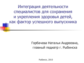 Интеграция деятельности специалистов для сохранения и укрепления здоровья детей, как фактор успешного выпускника Горбачева Наталья Андреевна, главный педиатр.