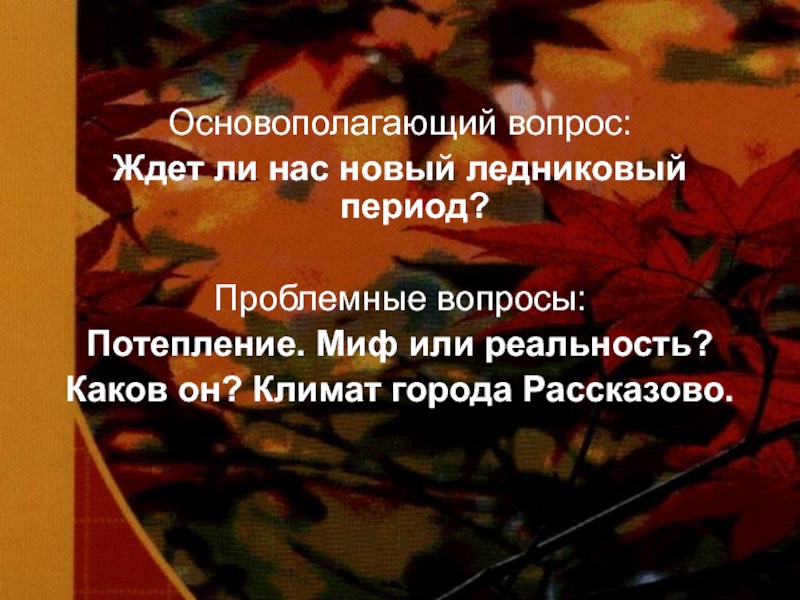 Основополагающий вопрос:Ждет ли нас новый ледниковый период?Проблемные вопросы:Потепление. Миф или реальность?Каков он? Климат города Рассказово.