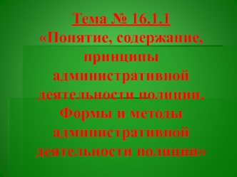 Понятие, содержание, принципы административной деятельности полиции. Формы и методы административной деятельности(Тема № 16.1.1)