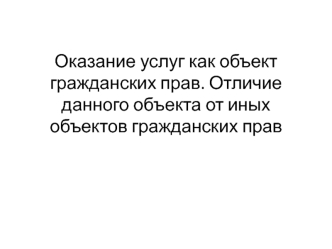 Оказание услуг как объект гражданских прав. Отличие данного объекта от иных объектов гражданских прав