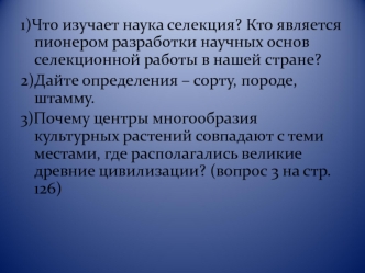 1)Что изучает наука селекция? Кто является пионером разработки научных основ селекционной работы в нашей стране?
2)Дайте определения – сорту, породе, штамму.
3)Почему центры многообразия культурных растений совпадают с теми местами, где располагались вели