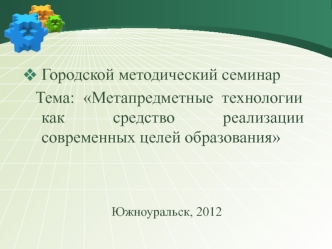 Городской методический семинар
 Тема: Метапредметные технологии как средство реализации современных целей образования



Южноуральск, 2012