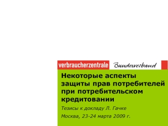 Некоторые аспекты защиты прав потребителей при потребительском кредитовании
Тезисы к докладу Л. Гачке
Москва, 23-24 марта 2009 г.