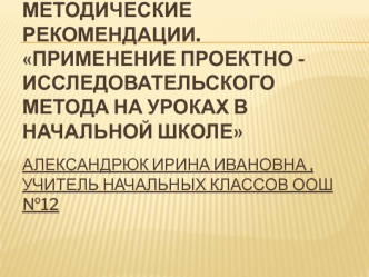 Методические рекомендации.Применение проектно -исследовательского метода на уроках в начальной школеАлександрюк Ирина Ивановна ,учитель начальных классов ООШ №12