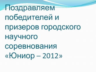 Поздравляем победителей и призеров городского научного соревнования Юниор – 2012