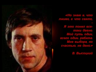 Но знаю я, что лживо, а что свято, —Я это понял все-таки давно.Мой путь один, всего один, ребята.Мне выбора, по счастью, не дано.

В. Высоцкий