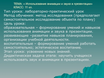 Тип урока: лабораторно-практический урок
Метод обучения: метод исследования (предполагает
самостоятельное исследование объекта по плану) 
Цель урока: 
образовательная – формирование умений и навыков
использования анимации и звука в презентации. 
развивающ