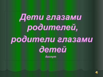 Дети глазами родителей,
 родители глазами детей
диспут