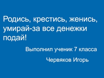 Родись, крестись, женись, умирай-за все денежки подай!    
              Выполнил ученик 7 класса
                           Червяков Игорь