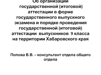 Об организации государственной (итоговой) аттестации в форме государственного выпускного экзамена и порядке проведения государственной (итоговой) аттестации  выпускников  9 класса на территории Хабаровского краяПопова В.В. – консультант отдела общего отде