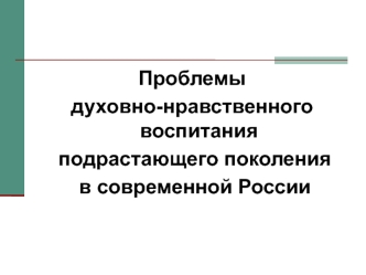 Проблемы 
духовно-нравственного воспитания
 подрастающего поколения
 в современной России