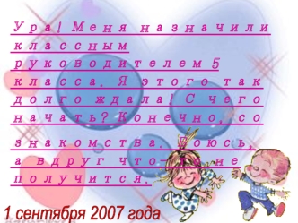 Ура! Меня назначили классным руководителем 5 класса. Я этого так долго ждала! С чего начать? Конечно, со 
знакомства. Боюсь, а вдруг что- то не получится.