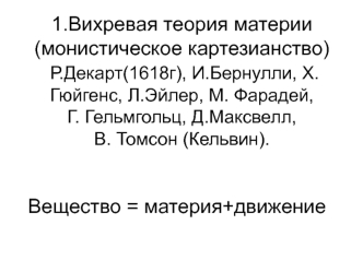 1.Вихревая теория материи (монистическое картезианство) Р.Декарт(1618г), И.Бернулли, Х.Гюйгенс, Л.Эйлер, М. Фарадей, Г. Гельмгольц, Д.Максвелл, В. Томсон (Кельвин).