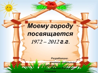 Моему городу посвящается1972 – 2012 г.г.               Разработала :                                                   учитель начальных классов                                                       Акулова Валентина Егоровна