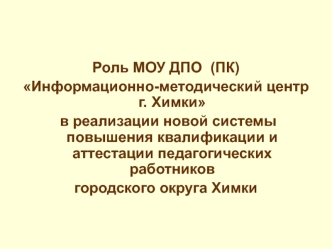 Роль МОУ ДПО  (ПК)
Информационно-методический центр г. Химки
 в реализации новой системы повышения квалификации и аттестации педагогических работников
городского округа Химки