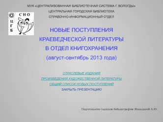 МУК ЦЕНТРАЛИЗОВАННАЯ БИБЛИОТЕЧНАЯ СИСТЕМА Г. ВОЛОГДЫ
ЦЕНТРАЛЬНАЯ ГОРОДСКАЯ БИБЛИОТЕКА
СПРАВОЧНО-ИНФОРМАЦИОННЫЙ ОТДЕЛ

НОВЫЕ ПОСТУПЛЕНИЯ
КРАЕВЕДЧЕСКОЙ ЛИТЕРАТУРЫ
В ОТДЕЛ КНИГОХРАНЕНИЯ
(август-сентябрь 2013 года)

ОТРАСЛЕВЫЕ ИЗДАНИЯ
ПРОИЗВЕДЕНИЯ ХУДОЖЕСТВЕН