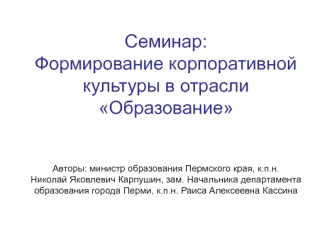 Семинар:Формирование корпоративной культуры в отрасли ОбразованиеАвторы: министр образования Пермского края, к.п.н.Николай Яковлевич Карпушин, зам. Начальника департамента образования города Перми, к.п.н. Раиса Алексеевна Кассина