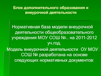 Нормативная база модели внеурочной деятельности общеобразовательного учреждения МОУ СОШ №.. на 2011-2012 уч.год.
Модель внеурочной деятельности  ОУ МОУ СОШ № разработана на основе следующих нормативных документов: