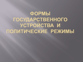 ФОРМЫ ГОСУДАРСТВЕННОГО УСТРОЙСТВА  И ПОЛИТИЧЕСКИЕ  РЕЖИМЫ