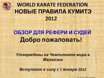 WORLD KARATE FEDERATION    НОВЫЕ ПРАВИЛА КУМИТЭ 2012  ОБЗОР ДЛЯ РЕФЕРИ И СУДЕЙ Добро пожаловать!