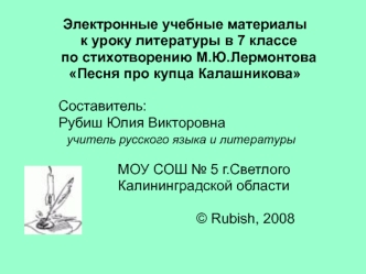 Электронные учебные материалы 
   к уроку литературы в 7 классе 
   по стихотворению М.Ю.Лермонтова
 Песня про купца Калашникова

          	Составитель:
			Рубиш Юлия Викторовна
                учитель русского языка и литературы

                       