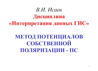 В.И. ИсаевДисциплинаИнтерпретация данных ГИСМЕТОД ПОТЕНЦИАЛОВ СОБСТВЕННОЙ ПОЛЯРИЗАЦИИ - ПС