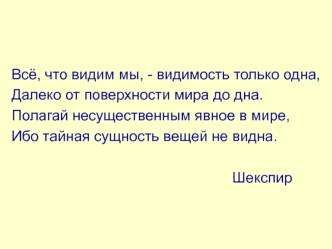 Всё, что видим мы, - видимость только одна,
Далеко от поверхности мира до дна.
Полагай несущественным явное в мире,
Ибо тайная сущность вещей не видна.

                                                      Шекспир