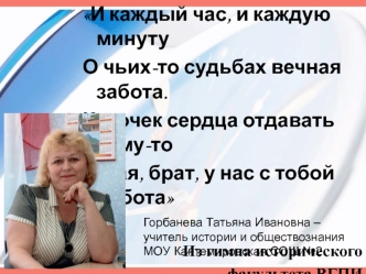 И каждый час, и каждую минуту
О чьих-то судьбах вечная забота.
Кусочек сердца отдавать кому-то
Такая, брат, у нас с тобой работа

Из гимна исторического 
факультета ВГПИ