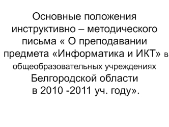 Основные положения инструктивно – методического письма  О преподавании предмета Информатика и ИКТ в общеобразовательных учреждениях Белгородской области в 2010 -2011 уч. году.