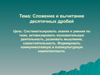 Тема: Сложение и вычитание десятичных дробейЦель: Систематизировать знания и умения по теме, активизировать познавательную деятельность, развивать мышление, самостоятельность. Формировать коммуникативную и поликультурную компетентности.