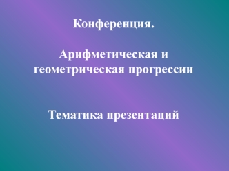 Конференция.Арифметическая и геометрическая прогрессииТематика презентаций