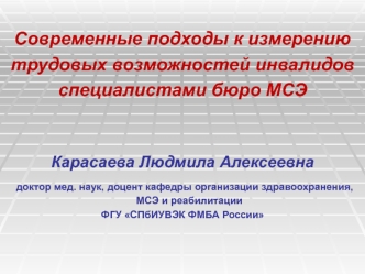 Современные подходы к измерению
трудовых возможностей инвалидов 
специалистами бюро МСЭ 
 
 
Карасаева Людмила Алексеевна
 доктор мед. наук, доцент кафедры организации здравоохранения, МСЭ и реабилитации 
ФГУ СПбИУВЭК ФМБА России