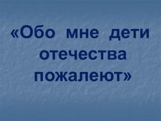 Обо  мне  дети отечества пожалеют