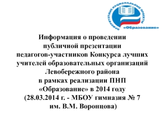 Информация о проведении 
публичной презентации
педагогов-участников Конкурса лучших учителей образовательных организаций
Левобережного района
в рамках реализации ПНП  
Образование в 2014 году
(28.03.2014 г. - МБОУ гимназия № 7
 им. В.М. Воронцова)