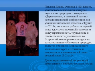 Павлова Диана, ученица 2 Б класса, участвовала в школьном конкурсе поделок из природного материала Дары осени, в школьной научно-исследовательской конференции для учащихся начальных классов Эрудит — 2011, по итогам работы за первый класс удостоена почетно