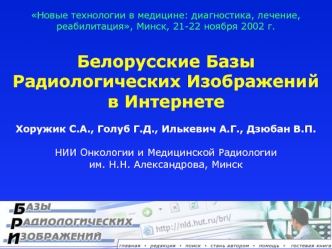 Белорусские Базы Радиологических Изображений 
в Интернете

Хоружик С.А., Голуб Г.Д., Илькевич А.Г., Дзюбан В.П.

НИИ Онкологии и Медицинской Радиологии 
им. Н.Н. Александрова, Минск