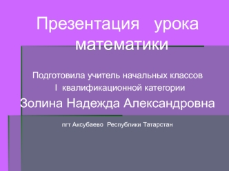 Презентация   урока   математики

Подготовила учитель начальных классов
  I  квалификационной категории
Золина Надежда Александровна
 
пгт Аксубаево  Республики Татарстан