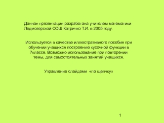 Данная презентация разработана учителем математики Ледмозерской СОШ Катричко Т.И. в 2005 году.

Используется в качестве иллюстративного пособия при обучении учащихся построению кусочной функции в 7классе. Возможно использование при повторении темы, для са