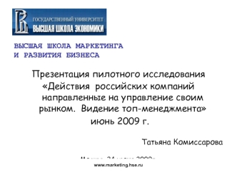 ВЫСШАЯ ШКОЛА МАРКЕТИНГА
И РАЗВИТИЯ БИЗНЕСА

Презентация пилотного исследования
Действия  российских компаний направленные на управление своим рынком.  Видение топ-менеджмента
 июнь 2009 г.

Татьяна Комиссарова

Москва, 24 июня 2009г.