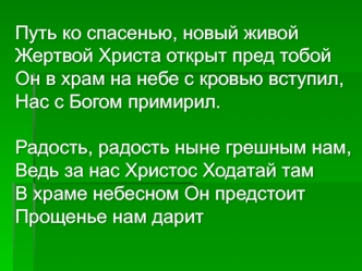 Путь ко спасенью, новый живой
Жертвой Христа открыт пред тобой
Он в храм на небе с кровью вступил,
Нас с Богом примирил.

Радость, радость ныне грешным нам,
Ведь за нас Христос Ходатай там
В храме небесном Он предстоит
Прощенье нам дарит