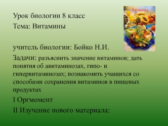 Урок биологии 8 класс 
Тема: Витамины

учитель биологии: Бойко Н.И.
Задачи: разъяснить значение витаминов; дать понятия об авитаминозах, гипо- и гипервитаминозах; познакомить учащихся со способами сохранения витаминов в пищевых продуктах
I Оргмомент
II Из