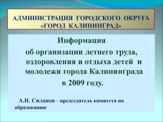 Информация 
об организации летнего труда, оздоровления и отдыха детей  и молодежи города Калининграда
 в 2009 году.

      А.Н. Силанов - председатель комитета по      		                         образованию