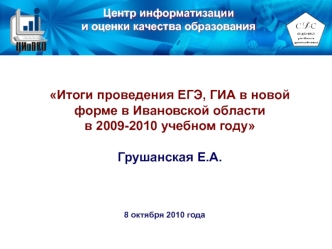 Итоги проведения ЕГЭ, ГИА в новой форме в Ивановской области 
в 2009-2010 учебном году

Грушанская Е.А.