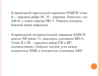 В правильной треугольной пирамиде SABCD точка К – середина ребра ВС. S – вершина. Известно, что АВ=6, а длина отрезка SK=7. Найдите площадь боковой грани пирамиды.

В правильной четырехугольной пирамиде SABCD высота SD равна 11, диагональ основания BD=4. 