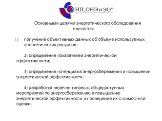 Основными целями энергетического обследования являются:

получение объективных данных об объеме используемых энергетических ресурсов;

2) определение показателей энергетической эффективности;

3) определение потенциала энергосбережения и повышения энергет