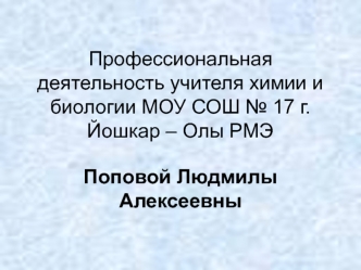 Профессиональная деятельность учителя химии и биологии МОУ СОШ № 17 г. Йошкар – Олы РМЭ Поповой Людмилы Алексеевны